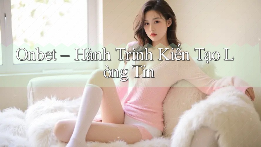 Onbet – Hành Trình Kiến Tạo Lòng Tin Onbet – Hành Trình Kiến Tạo Lòng Tin