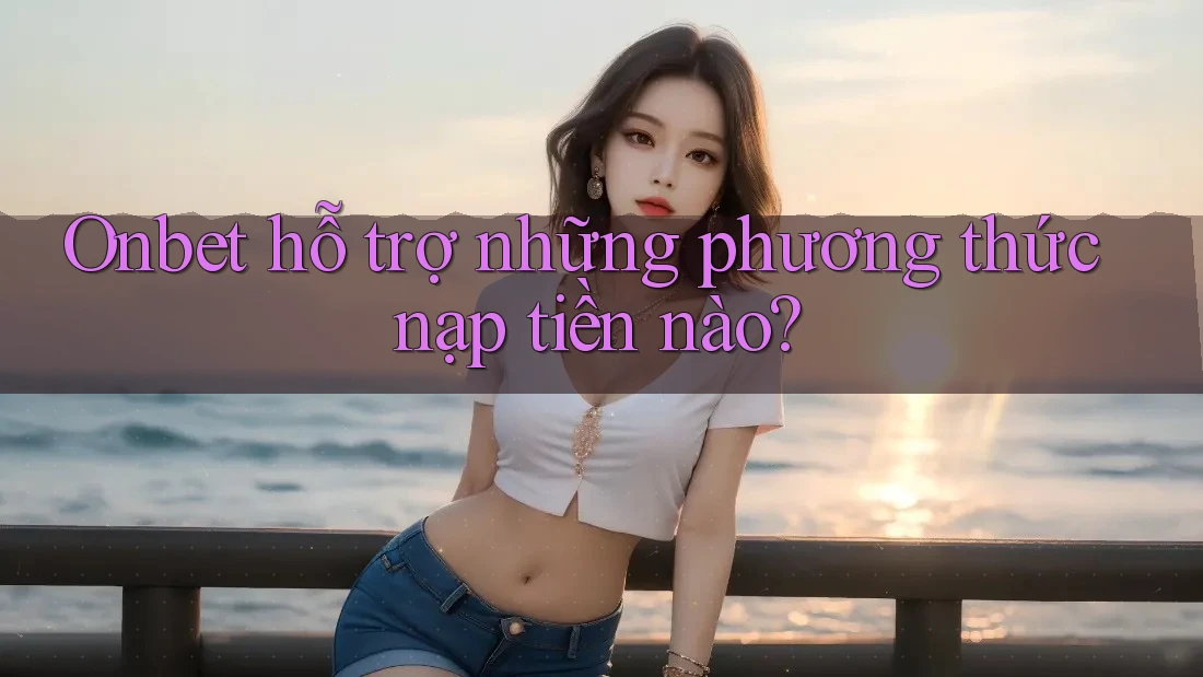 Onbet hỗ trợ những phương thức nạp tiền nào? Onbet hỗ trợ những phương thức nạp tiền nào?