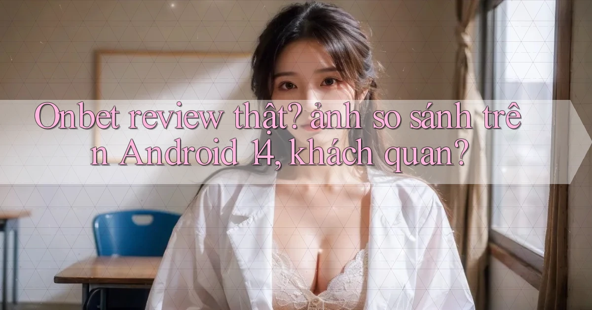 Onbet review thật ảnh so sánh trên Android 14, khách quan