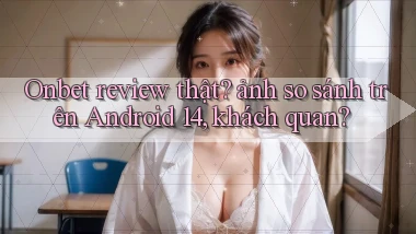 Onbet review thật ảnh so sánh trên Android 14, khách quan