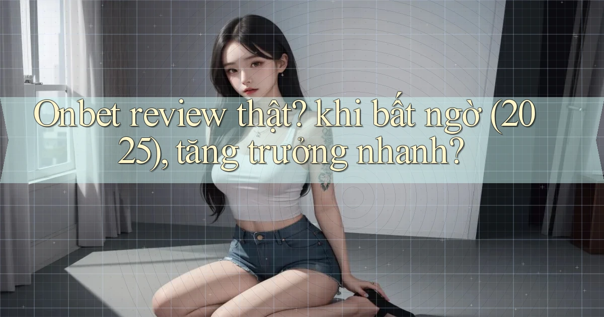 Onbet review thật khi bất ngờ (2025), tăng trưởng nhanh