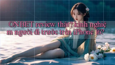 ONBET review thật kinh nghiệm người đi trước trên iPhone 16
