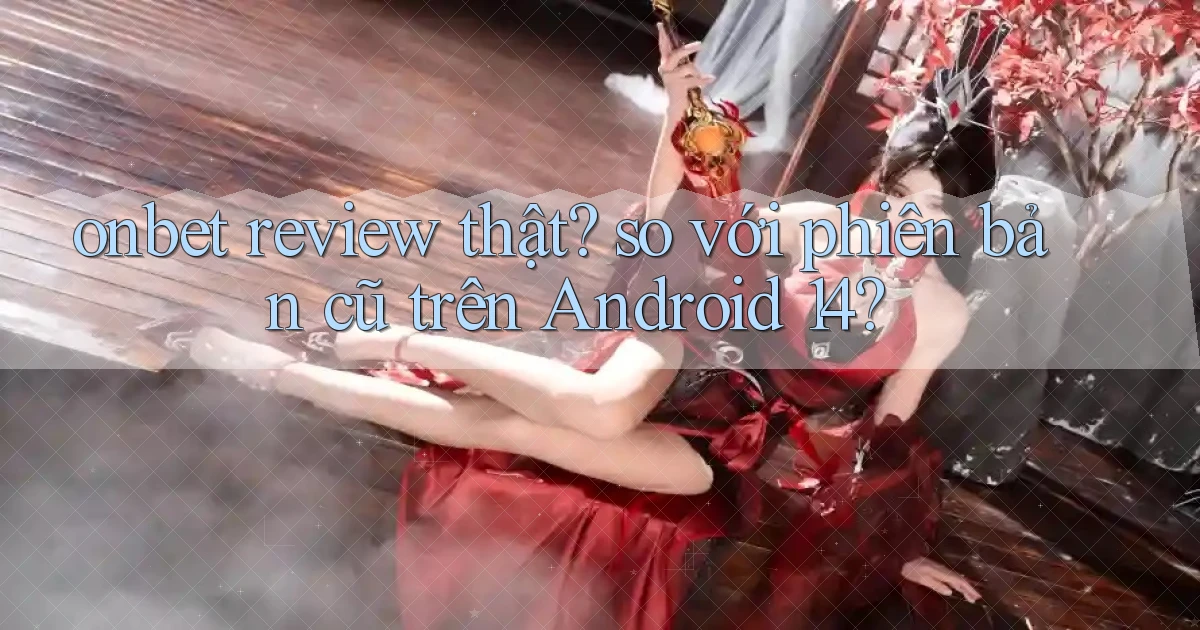 onbet review thật so với phiên bản cũ trên Android 14
