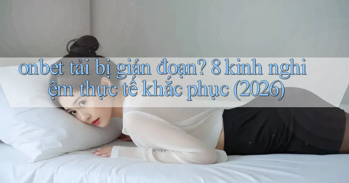 onbet tải bị gián đoạn 8 kinh nghiệm thực tế khắc phục (2026)