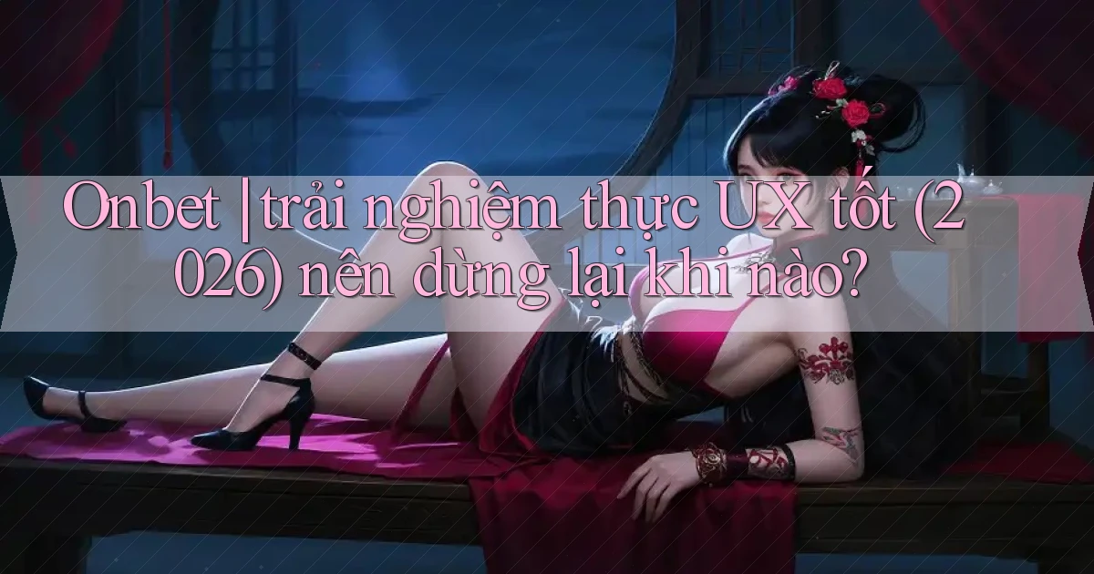 Onbet trải nghiệm thực UX tốt (2026) nên dừng lại khi nào