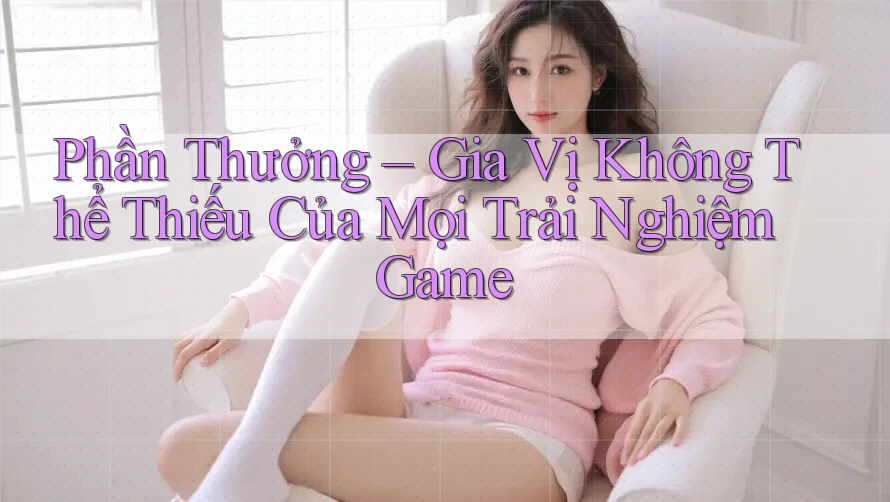 Phần Thưởng – Gia Vị Không Thể Thiếu Của Mọi Trải Nghiệm Game Phần Thưởng – Gia Vị Không Thể Thiếu Của Mọi Trải Nghiệm Game
