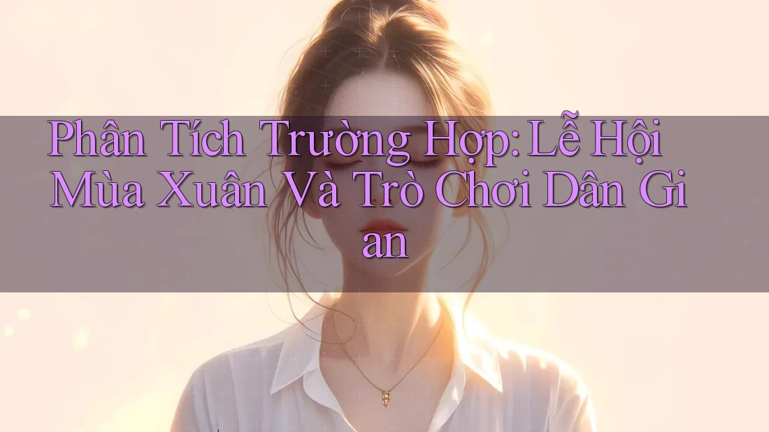 Phân Tích Trường Hợp: Lễ Hội Mùa Xuân Và Trò Chơi Dân Gian Phân Tích Trường Hợp: Lễ Hội Mùa Xuân Và Trò Chơi Dân Gian