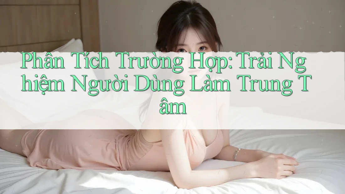 Phân Tích Trường Hợp: Trải Nghiệm Người Dùng Làm Trung Tâm Phân Tích Trường Hợp: Trải Nghiệm Người Dùng Làm Trung Tâm