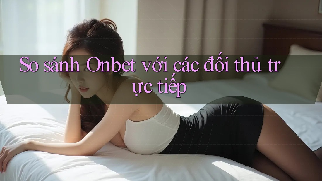 So sánh Onbet với các đối thủ trực tiếp So sánh Onbet với các đối thủ trực tiếp