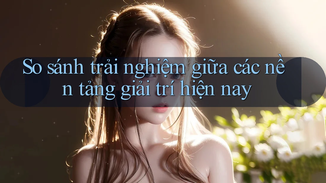 So sánh trải nghiệm giữa các nền tảng giải trí hiện nay So sánh trải nghiệm giữa các nền tảng giải trí hiện nay