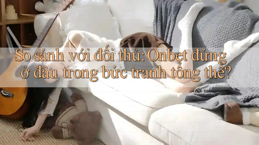 So sánh với đối thủ: Onbet đứng ở đâu trong bức tranh tổng thể?
