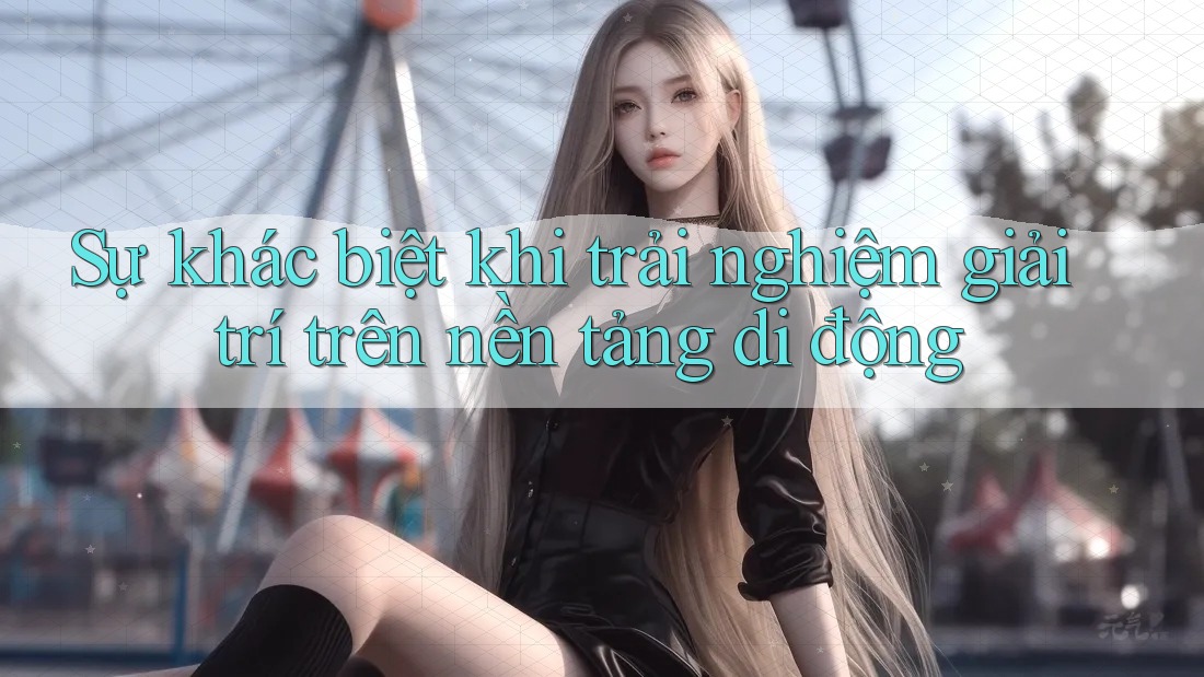 Sự khác biệt khi trải nghiệm giải trí trên nền tảng di động Sự khác biệt khi trải nghiệm giải trí trên nền tảng di động
