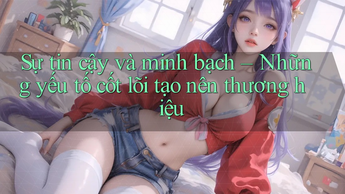 Sự tin cậy và minh bạch – Những yếu tố cốt lõi tạo nên thương hiệu Sự tin cậy và minh bạch – Những yếu tố cốt lõi tạo nên thương hiệu
