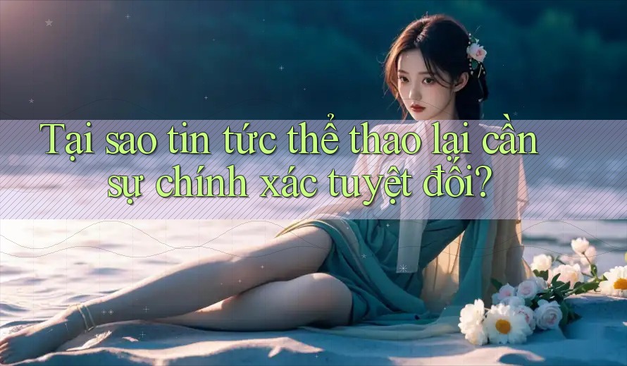 Tại sao tin tức thể thao lại cần sự chính xác tuyệt đối? Tại sao tin tức thể thao lại cần sự chính xác tuyệt đối?