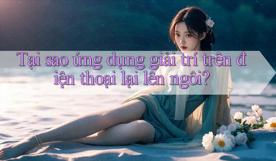 Tại sao ứng dụng giải trí trên điện thoại lại lên ngôi? Tại sao ứng dụng giải trí trên điện thoại lại lên ngôi?