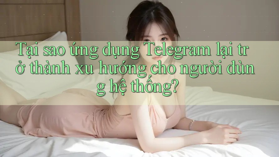 Tại sao ứng dụng Telegram lại trở thành xu hướng cho người dùng hệ thống?