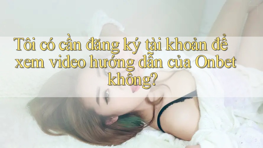 Tôi có cần đăng ký tài khoản để xem video hướng dẫn của Onbet không?