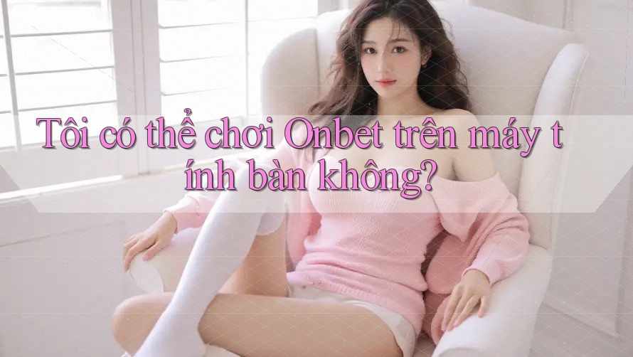 Tôi có thể chơi Onbet trên máy tính bàn không? Tôi có thể chơi Onbet trên máy tính bàn không?