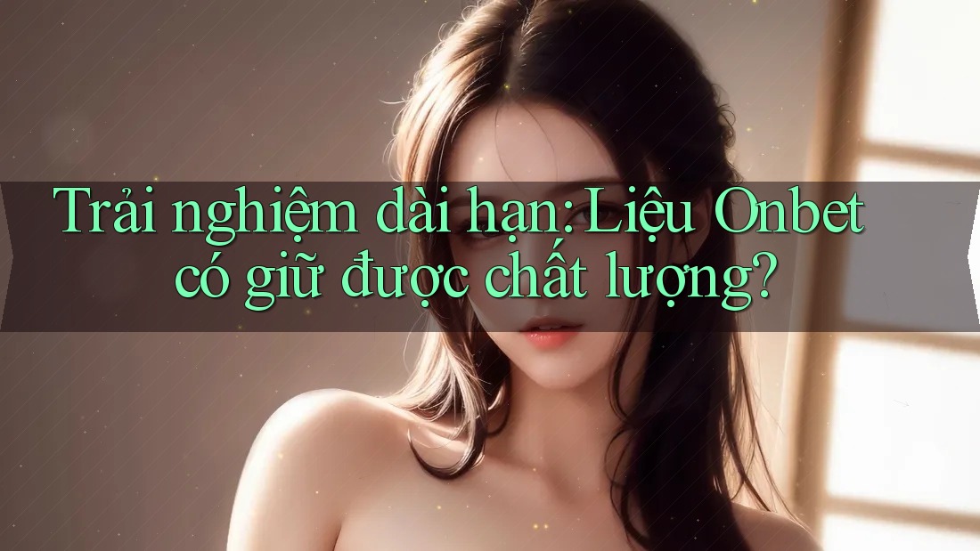 Trải nghiệm dài hạn: Liệu Onbet có giữ được chất lượng? Trải nghiệm dài hạn: Liệu Onbet có giữ được chất lượng?