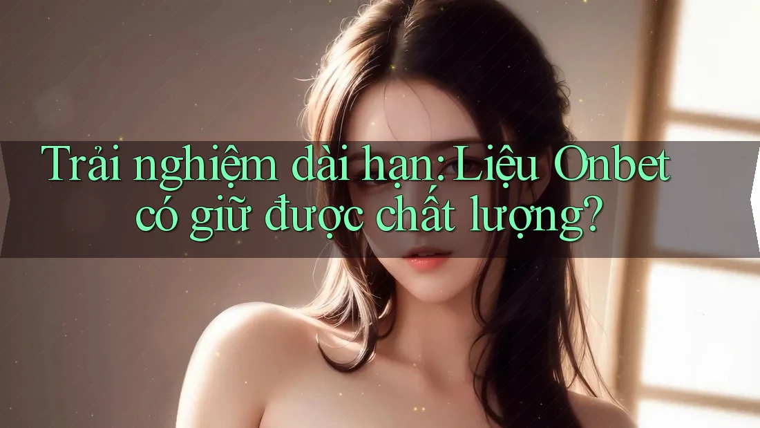 Trải nghiệm dài hạn: Liệu Onbet có giữ được chất lượng? Trải nghiệm dài hạn: Liệu Onbet có giữ được chất lượng?