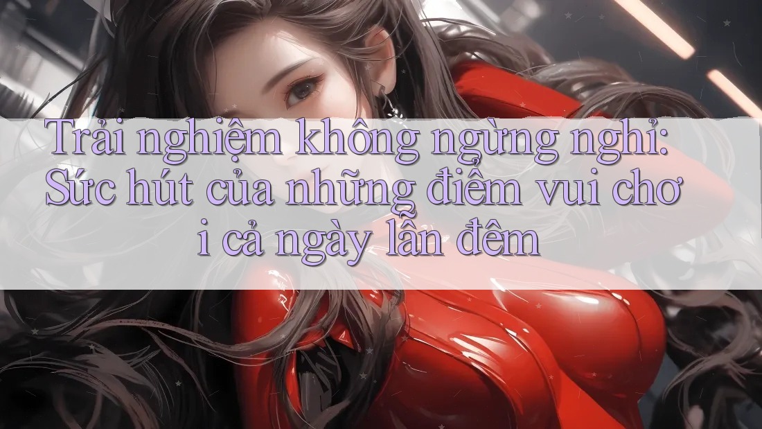 Trải nghiệm không ngừng nghỉ: Sức hút của những điểm vui chơi cả ngày lẫn đêm