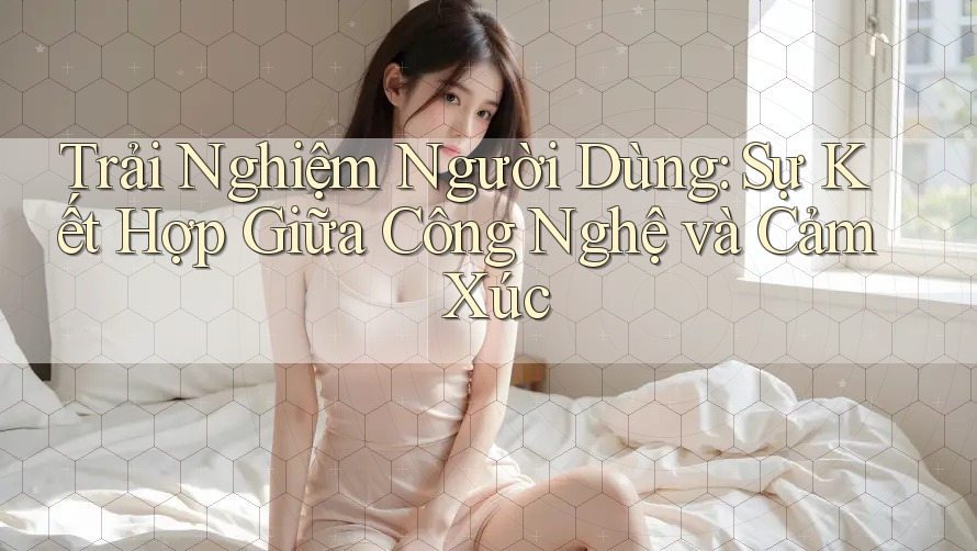 Trải Nghiệm Người Dùng: Sự Kết Hợp Giữa Công Nghệ và Cảm Xúc Trải Nghiệm Người Dùng: Sự Kết Hợp Giữa Công Nghệ và Cảm Xúc
