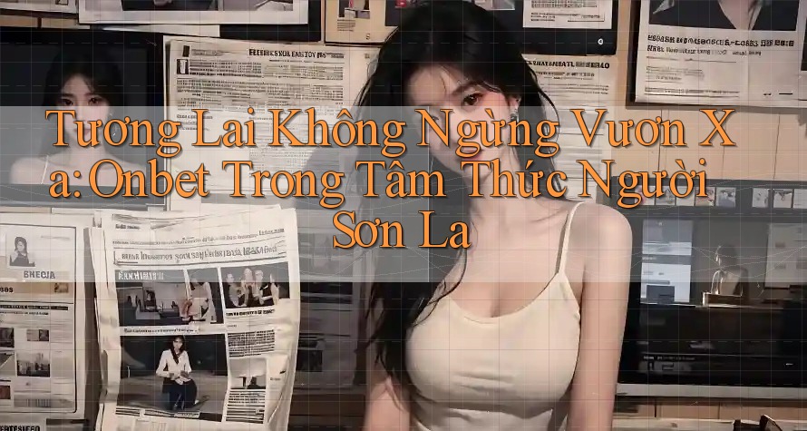 Tương Lai Không Ngừng Vươn Xa: Onbet Trong Tâm Thức Người Sơn La Tương Lai Không Ngừng Vươn Xa: Onbet Trong Tâm Thức Người Sơn La