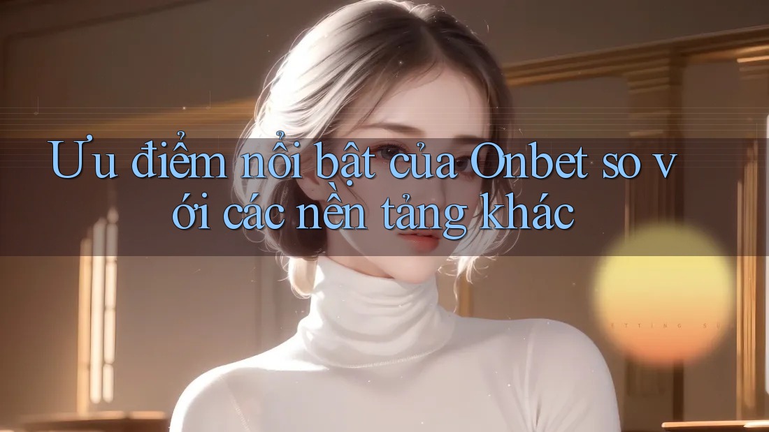 Ưu điểm nổi bật của Onbet so với các nền tảng khác Ưu điểm nổi bật của Onbet so với các nền tảng khác