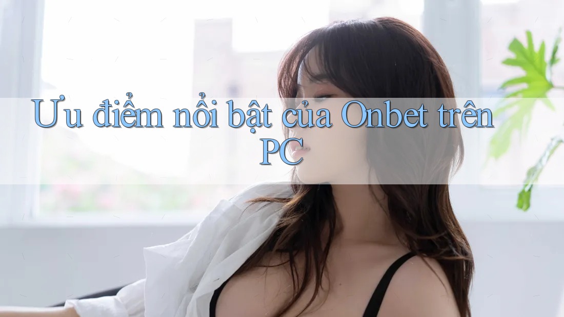 Ưu điểm nổi bật của Onbet trên PC Ưu điểm nổi bật của Onbet trên PC