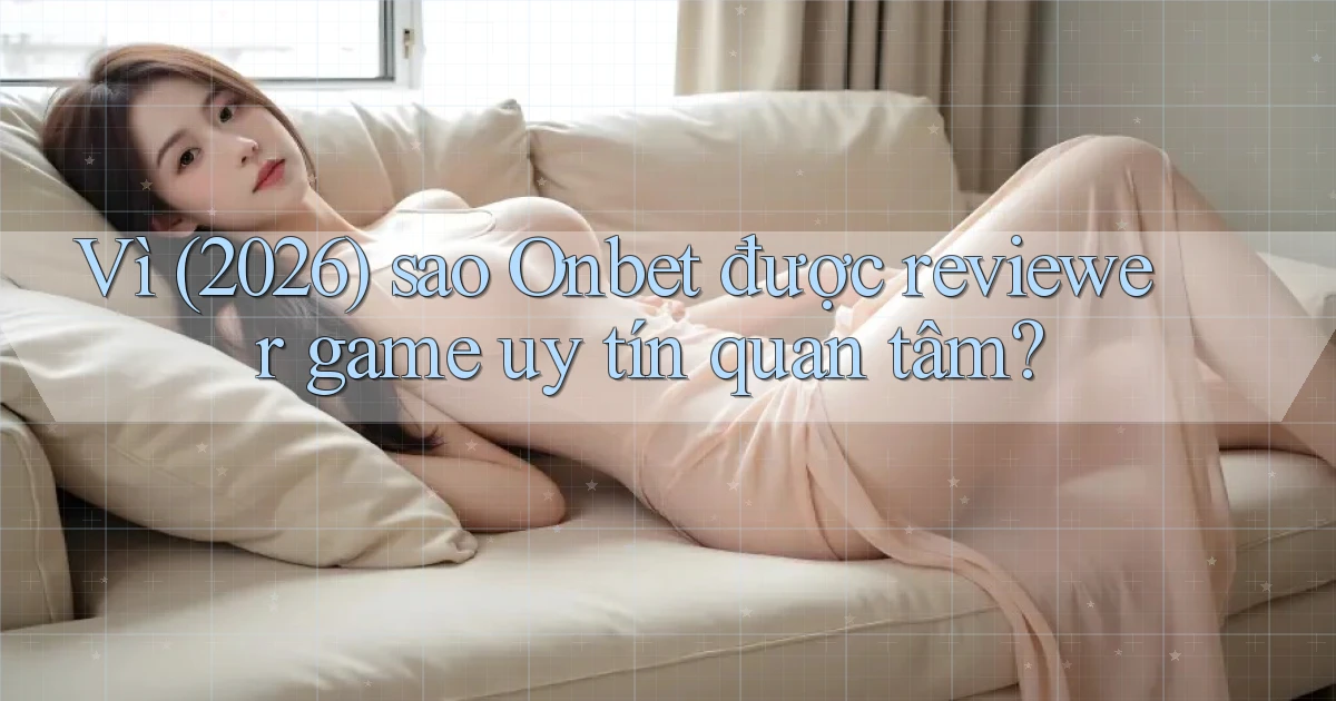 Vì (2026) sao Onbet được reviewer game uy tín quan tâm