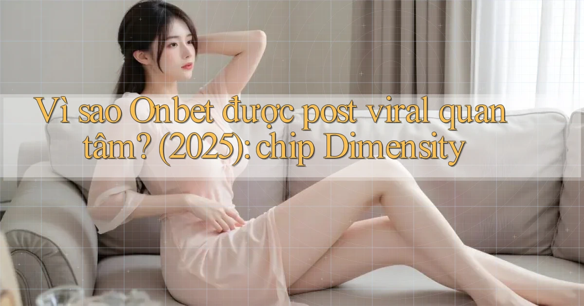 Vì sao Onbet được post viral quan tâm (2025) chip Dimensity